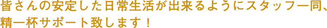 皆さんの安定した日常生活が出来るようにスタッフ一同、精一杯サポート致します!
