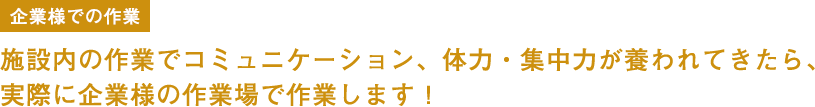 企業様での作業 施設内の作業でコミュニケーション、体力・集中力が養われてきたら、実際に企業様の作業場で作業します！